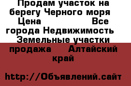 Продам участок на берегу Черного моря › Цена ­ 4 300 000 - Все города Недвижимость » Земельные участки продажа   . Алтайский край